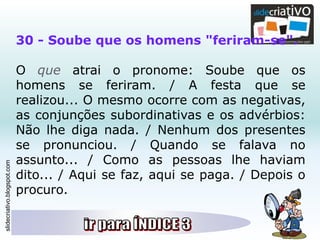 slidecriativo.blogspot.com
30 - Soube que os homens "feriram-se".
O que atrai o pronome: Soube que os
homens se feriram. / A festa que se
realizou... O mesmo ocorre com as negativas,
as conjunções subordinativas e os advérbios:
Não lhe diga nada. / Nenhum dos presentes
se pronunciou. / Quando se falava no
assunto... / Como as pessoas lhe haviam
dito... / Aqui se faz, aqui se paga. / Depois o
procuro.
 