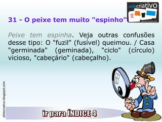 slidecriativo.blogspot.com
31 - O peixe tem muito "espinho".
Peixe tem espinha. Veja outras confusões
desse tipo: O "fuzil" (fusível) queimou. / Casa
"germinada" (geminada), "ciclo" (círculo)
vicioso, "cabeçário" (cabeçalho).
 
