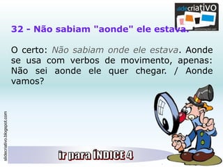 slidecriativo.blogspot.com
32 - Não sabiam "aonde" ele estava.
O certo: Não sabiam onde ele estava. Aonde
se usa com verbos de movimento, apenas:
Não sei aonde ele quer chegar. / Aonde
vamos?
 