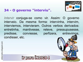 slidecriativo.blogspot.com
34 - O governo "interviu".
Intervir conjuga-se como vir. Assim: O governo
interveio. Da mesma forma: intervinha, intervim,
interviemos, intervieram. Outros verbos derivados:
entretinha, mantivesse, reteve, pressupusesse,
predisse, conviesse, perfizera, entrevimos,
condisser, etc.
 