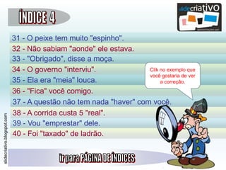 slidecriativo.blogspot.com
31 - O peixe tem muito "espinho".
32 - Não sabiam "aonde" ele estava.
33 - "Obrigado", disse a moça.
34 - O governo "interviu".
35 - Ela era "meia" louca.
36 - "Fica" você comigo.
38 - A corrida custa 5 "real".
39 - Vou "emprestar" dele.
40 - Foi "taxado" de ladrão.
37 - A questão não tem nada "haver" com você.
Clik no exemplo que
você gostaria de ver
a correção.
 