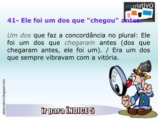 slidecriativo.blogspot.com
41- Ele foi um dos que "chegou" antes.
Um dos que faz a concordância no plural: Ele
foi um dos que chegaram antes (dos que
chegaram antes, ele foi um). / Era um dos
que sempre vibravam com a vitória.
 