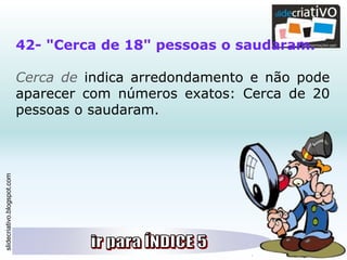 slidecriativo.blogspot.com
42- "Cerca de 18" pessoas o saudaram.
Cerca de indica arredondamento e não pode
aparecer com números exatos: Cerca de 20
pessoas o saudaram.
 