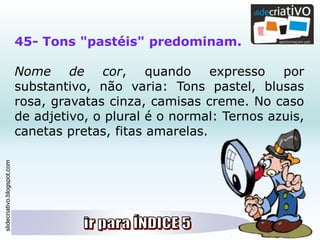 slidecriativo.blogspot.com
45- Tons "pastéis" predominam.
Nome de cor, quando expresso por
substantivo, não varia: Tons pastel, blusas
rosa, gravatas cinza, camisas creme. No caso
de adjetivo, o plural é o normal: Ternos azuis,
canetas pretas, fitas amarelas.
 