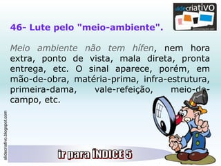 slidecriativo.blogspot.com
46- Lute pelo "meio-ambiente".
Meio ambiente não tem hífen, nem hora
extra, ponto de vista, mala direta, pronta
entrega, etc. O sinal aparece, porém, em
mão-de-obra, matéria-prima, infra-estrutura,
primeira-dama, vale-refeição, meio-de-
campo, etc.
 