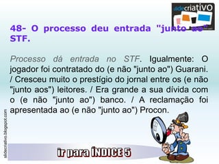 slidecriativo.blogspot.com
48- O processo deu entrada "junto ao"
STF.
Processo dá entrada no STF. Igualmente: O
jogador foi contratado do (e não "junto ao") Guarani.
/ Cresceu muito o prestígio do jornal entre os (e não
"junto aos") leitores. / Era grande a sua dívida com
o (e não "junto ao") banco. / A reclamação foi
apresentada ao (e não "junto ao") Procon.
 