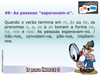 slidecriativo.blogspot.com
49- As pessoas "esperavam-o".
Quando o verbo termina em m, ão ou õe, os
pronomes o, a, os e as tomam a forma no,
na, nos e nas: As pessoas esperavam-no. /
Dão-nos, convidam-na, põe-nos, impõem-
nos.
 