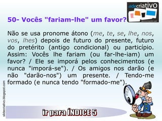 slidecriativo.blogspot.com
50- Vocês "fariam-lhe" um favor?
Não se usa pronome átono (me, te, se, lhe, nos,
vos, lhes) depois de futuro do presente, futuro
do pretérito (antigo condicional) ou particípio.
Assim: Vocês lhe fariam (ou far-lhe-iam) um
favor? / Ele se imporá pelos conhecimentos (e
nunca "imporá-se"). / Os amigos nos darão (e
não "darão-nos") um presente. / Tendo-me
formado (e nunca tendo "formado-me").
 