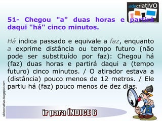 slidecriativo.blogspot.com
51- Chegou "a" duas horas e partirá
daqui "há" cinco minutos.
Há indica passado e equivale a faz, enquanto
a exprime distância ou tempo futuro (não
pode ser substituído por faz): Chegou há
(faz) duas horas e partirá daqui a (tempo
futuro) cinco minutos. / O atirador estava a
(distância) pouco menos de 12 metros. / Ele
partiu há (faz) pouco menos de dez dias.
 