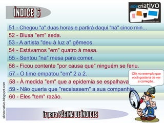 slidecriativo.blogspot.com
51 - Chegou "a" duas horas e partirá daqui "há" cinco min...
52 - Blusa "em" seda.
53 - A artista "deu à luz a" gêmeos.
54 - Estávamos "em" quatro à mesa.
55 - Sentou "na" mesa para comer.
56 - Ficou contente "por causa que" ninguém se feriu.
57 - O time empatou "em" 2 a 2.
60 - Eles "tem" razão.
58 - À medida "em" que a epidemia se espalhava...
59 - Não queria que "receiassem" a sua companhia.
Clik no exemplo que
você gostaria de ver
a correção..
 