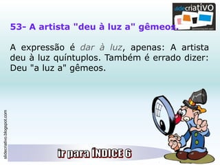 slidecriativo.blogspot.com
53- A artista "deu à luz a" gêmeos.
A expressão é dar à luz, apenas: A artista
deu à luz quíntuplos. Também é errado dizer:
Deu "a luz a" gêmeos.
 