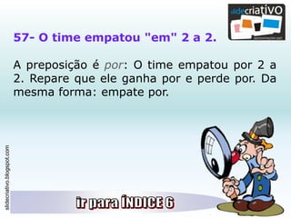 slidecriativo.blogspot.com
57- O time empatou "em" 2 a 2.
A preposição é por: O time empatou por 2 a
2. Repare que ele ganha por e perde por. Da
mesma forma: empate por.
 