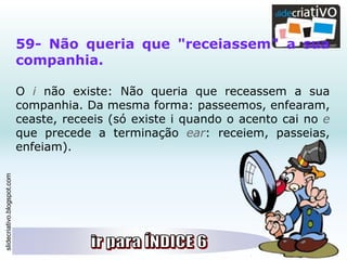 slidecriativo.blogspot.com
59- Não queria que "receiassem" a sua
companhia.
O i não existe: Não queria que receassem a sua
companhia. Da mesma forma: passeemos, enfearam,
ceaste, receeis (só existe i quando o acento cai no e
que precede a terminação ear: receiem, passeias,
enfeiam).
 