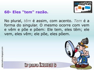 slidecriativo.blogspot.com
60- Eles "tem" razão.
No plural, têm é assim, com acento. Tem é a
forma do singular. O mesmo ocorre com vem
e vêm e põe e põem: Ele tem, eles têm; ele
vem, eles vêm; ele põe, eles põem.
 