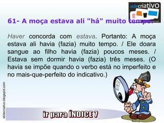 slidecriativo.blogspot.com
61- A moça estava ali "há" muito tempo.
Haver concorda com estava. Portanto: A moça
estava ali havia (fazia) muito tempo. / Ele doara
sangue ao filho havia (fazia) poucos meses. /
Estava sem dormir havia (fazia) três meses. (O
havia se impõe quando o verbo está no imperfeito e
no mais-que-perfeito do indicativo.)
 