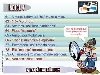 slidecriativo.blogspot.com
61 - A moça estava ali "há" muito tempo.
62 - Não "se o" diz.
63 - Acordos "políticos-partidários".
64 - Fique "tranquilo".
65 - Andou por "todo" país.
66 - "Todos" amigos o elogiavam.
67 - Favoreceu "ao" time da casa.
68 - Ela "mesmo" arrumou a sala.
69 - Chamei-o e "o mesmo" não atendeu.
70 - Vou sair "essa" noite.
Clik no exemplo que
você gostaria de ver
a correção.
 