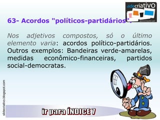 slidecriativo.blogspot.com
63- Acordos "políticos-partidários".
Nos adjetivos compostos, só o último
elemento varia: acordos político-partidários.
Outros exemplos: Bandeiras verde-amarelas,
medidas econômico-financeiras, partidos
social-democratas.
 