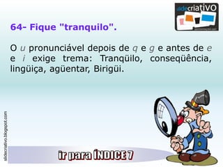 slidecriativo.blogspot.com
64- Fique "tranquilo".
O u pronunciável depois de q e g e antes de e
e i exige trema: Tranqüilo, conseqüência,
lingüiça, agüentar, Birigüi.
 