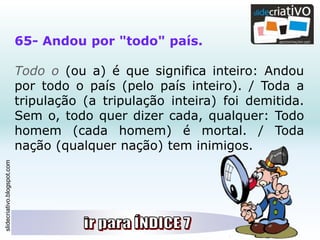 slidecriativo.blogspot.com
65- Andou por "todo" país.
Todo o (ou a) é que significa inteiro: Andou
por todo o país (pelo país inteiro). / Toda a
tripulação (a tripulação inteira) foi demitida.
Sem o, todo quer dizer cada, qualquer: Todo
homem (cada homem) é mortal. / Toda
nação (qualquer nação) tem inimigos.
 