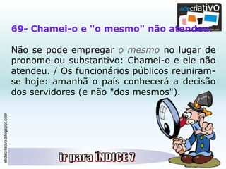 slidecriativo.blogspot.com
69- Chamei-o e "o mesmo" não atendeu.
Não se pode empregar o mesmo no lugar de
pronome ou substantivo: Chamei-o e ele não
atendeu. / Os funcionários públicos reuniram-
se hoje: amanhã o país conhecerá a decisão
dos servidores (e não "dos mesmos").
 