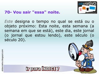 slidecriativo.blogspot.com
70- Vou sair "essa" noite.
Este designa o tempo no qual se está ou o
objeto próximo: Esta noite, esta semana (a
semana em que se está), este dia, este jornal
(o jornal que estou lendo), este século (o
século 20).
 