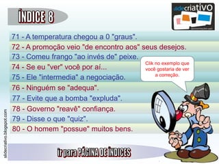 slidecriativo.blogspot.com
71 - A temperatura chegou a 0 "graus".
72 - A promoção veio "de encontro aos" seus desejos.
73 - Comeu frango "ao invés de" peixe.
74 - Se eu "ver" você por aí...
75 - Ele "intermedia" a negociação.
76 - Ninguém se "adequa".
77 - Evite que a bomba "expluda".
78 - Governo "reavê" confiança.
79 - Disse o que "quiz".
80 - O homem "possue" muitos bens.
Clik no exemplo que
você gostaria de ver
a correção.
 
