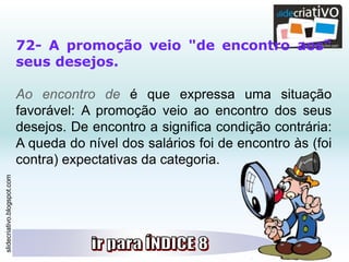 slidecriativo.blogspot.com
72- A promoção veio "de encontro aos"
seus desejos.
Ao encontro de é que expressa uma situação
favorável: A promoção veio ao encontro dos seus
desejos. De encontro a significa condição contrária:
A queda do nível dos salários foi de encontro às (foi
contra) expectativas da categoria.
 