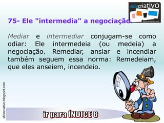 slidecriativo.blogspot.com
75- Ele "intermedia" a negociação.
Mediar e intermediar conjugam-se como
odiar: Ele intermedeia (ou medeia) a
negociação. Remediar, ansiar e incendiar
também seguem essa norma: Remedeiam,
que eles anseiem, incendeio.
 