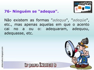 slidecriativo.blogspot.com
76- Ninguém se "adequa".
Não existem as formas "adequa", "adeqüe",
etc., mas apenas aquelas em que o acento
cai no a ou o: adequaram, adequou,
adequasse, etc.
 