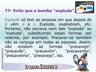 slidecriativo.blogspot.com
77- Evite que a bomba "expluda".
Explodir só tem as pessoas em que depois do
d vêm e e i: Explode, explodiram, etc.
Portanto, não escreva nem fale "exploda" ou
"expluda", substituindo essas formas por
rebente, por exemplo. Precaver-se também
não se conjuga em todas as pessoas. Assim,
não existem as formas "precavejo",
"precavês", "precavém", "precavenho",
"precavenha", "precaveja", etc.
 