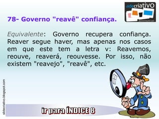 slidecriativo.blogspot.com
78- Governo "reavê" confiança.
Equivalente: Governo recupera confiança.
Reaver segue haver, mas apenas nos casos
em que este tem a letra v: Reavemos,
reouve, reaverá, reouvesse. Por isso, não
existem "reavejo", "reavê", etc.
 