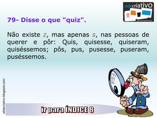slidecriativo.blogspot.com
79- Disse o que "quiz".
Não existe z, mas apenas s, nas pessoas de
querer e pôr: Quis, quisesse, quiseram,
quiséssemos; pôs, pus, pusesse, puseram,
puséssemos.
 