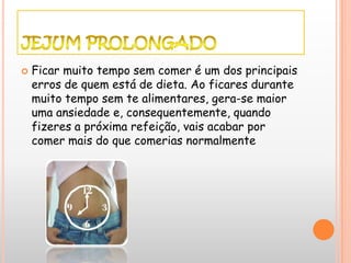    Ficar muito tempo sem comer é um dos principais
    erros de quem está de dieta. Ao ficares durante
    muito tempo sem te alimentares, gera-se maior
    uma ansiedade e, consequentemente, quando
    fizeres a próxima refeição, vais acabar por
    comer mais do que comerias normalmente
 