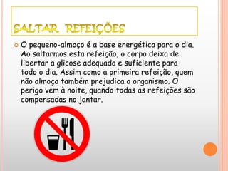    O pequeno-almoço é a base energética para o dia.
    Ao saltarmos esta refeição, o corpo deixa de
    libertar a glicose adequada e suficiente para
    todo o dia. Assim como a primeira refeição, quem
    não almoça também prejudica o organismo. O
    perigo vem à noite, quando todas as refeições são
    compensadas no jantar.
 