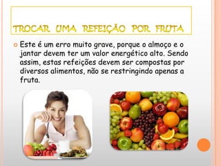    Este é um erro muito grave, porque o almoço e o
    jantar devem ter um valor energético alto. Sendo
    assim, estas refeições devem ser compostas por
    diversos alimentos, não se restringindo apenas a
    fruta.
 
