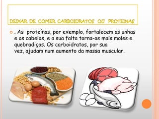    . As proteínas, por exemplo, fortalecem as unhas
    e os cabelos, e a sua falta torna-os mais moles e
    quebradiços. Os carboidratos, por sua
    vez, ajudam num aumento da massa muscular.
 