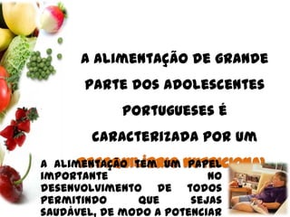 A alimentação de grande parte dos adolescentes portugueses é caracterizada por um DESEQUILÍBRIO NUTRICIONAL.A alimentação tem um papel importante no desenvolvimento de todos permitindo que sejas saudável, de modo a potenciar as tuas capacidades físicas, mentais e emocionais.