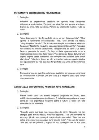  
2 
 
PENSAMENTO DICOTÔMICO OU POLARIZAÇÃO
1. Definição
Perceber as experiências pessoais em apenas duas categorias
extremas e excludentes. Perceber as situações em termos absolutos.
Branco ou preto. Oito ou oitenta. Perfeito ou totalmente inválido. Tudo ou
nada.
2. Exemplos
“Meu desempenho não foi perfeito, devo ser um fracasso total”; “Meu
apetite é totalmente descontrolado”; “Deu tudo errado na festa”;
“Ninguém gosta de mim”; “Se eu não tirar sempre nota máxima, serei um
fracasso”; “Não tenho ninguém, estou completamente sozinho”; “Meu pai
não acredita na minha capacidade”; “Ninguém me dá valor”; “Já estou
fazendo porcaria de novo”; “Ou faço a dieta rigorosamente ou é a
mesma coisa de que não fazer nada”; “Não consegui deixar de fumar um
cigarro depois desse cafezinho, vou comprar uma carteira para fumar
ela inteira”; “Não terei futuro se não aproveitar todas as oportunidades
que aparecerem” ou “Se algo não for perfeito será uma perda de tempo
total”.
3. Correção
Demonstrar que os eventos podem ser avaliados ao longo de uma linha
de continuidade. Cometer um erro não é a mesma coisa que falhar
completamente.
ADIVINHAÇÃO DO FUTURO OU PROFECIA AUTO-REALIZANTE
1. Definição
Prever como certo um evento negativo projetado no futuro, sem
evidências concretas que o justifiquem. O indivíduo comporta-se e reage
como se sua expectativa negativa sobre o futuro já fosse um fato
estabelecido da realidade.
2. Exemplos
“Quando virem que jogo mal, todos rirão de mim”; “Ninguém vai dar
atenção para mim na festa”; “Vou ficar sozinha”; “Tive um problema no
emprego, já não vou conseguir dormir direito esta noite”; “Sem dar uns
goles antes não vou conseguir curtir aquela festa”; “Não vai dar certo”;
“Ela não vai me perdoar”; “Agora só vou conseguir sair na rua com
 