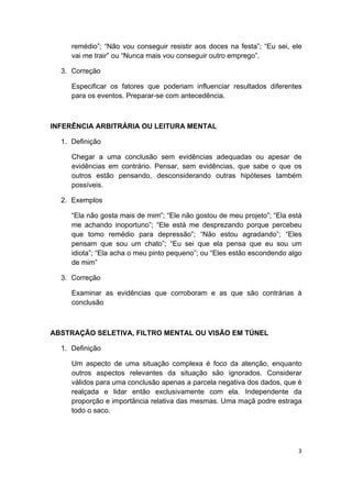  
3 
 
remédio”; “Não vou conseguir resistir aos doces na festa”; “Eu sei, ele
vai me trair” ou “Nunca mais vou conseguir outro emprego”.
3. Correção
Especificar os fatores que poderiam influenciar resultados diferentes
para os eventos. Preparar-se com antecedência.
INFERÊNCIA ARBITRÁRIA OU LEITURA MENTAL
1. Definição
Chegar a uma conclusão sem evidências adequadas ou apesar de
evidências em contrário. Pensar, sem evidências, que sabe o que os
outros estão pensando, desconsiderando outras hipóteses também
possíveis.
2. Exemplos
“Ela não gosta mais de mim”; “Ele não gostou de meu projeto”; “Ela está
me achando inoportuno”; “Ele está me desprezando porque percebeu
que tomo remédio para depressão”; “Não estou agradando”; “Eles
pensam que sou um chato”; “Eu sei que ela pensa que eu sou um
idiota”; “Ela acha o meu pinto pequeno”; ou “Eles estão escondendo algo
de mim”
3. Correção
Examinar as evidências que corroboram e as que são contrárias à
conclusão
ABSTRAÇÃO SELETIVA, FILTRO MENTAL OU VISÃO EM TÚNEL
1. Definição
Um aspecto de uma situação complexa é foco da atenção, enquanto
outros aspectos relevantes da situação são ignorados. Considerar
válidos para uma conclusão apenas a parcela negativa dos dados, que é
realçada e lidar então exclusivamente com ela. Independente da
proporção e importância relativa das mesmas. Uma maçã podre estraga
todo o saco.
 