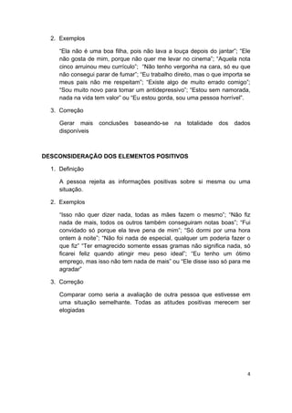  
4 
 
2. Exemplos
“Ela não é uma boa filha, pois não lava a louça depois do jantar”; “Ele
não gosta de mim, porque não quer me levar no cinema”; “Aquela nota
cinco arruinou meu currículo”; “Não tenho vergonha na cara, só eu que
não consegui parar de fumar”; “Eu trabalho direito, mas o que importa se
meus pais não me respeitam”; “Existe algo de muito errado comigo”;
“Sou muito novo para tomar um antidepressivo”; “Estou sem namorada,
nada na vida tem valor” ou “Eu estou gorda, sou uma pessoa horrível”.
3. Correção
Gerar mais conclusões baseando-se na totalidade dos dados
disponíveis
DESCONSIDERAÇÃO DOS ELEMENTOS POSITIVOS
1. Definição
A pessoa rejeita as informações positivas sobre si mesma ou uma
situação.
2. Exemplos
“Isso não quer dizer nada, todas as mães fazem o mesmo”; “Não fiz
nada de mais, todos os outros também conseguiram notas boas”; “Fui
convidado só porque ela teve pena de mim”; “Só dormi por uma hora
ontem à noite”; “Não foi nada de especial, qualquer um poderia fazer o
que fiz” “Ter emagrecido somente essas gramas não significa nada, só
ficarei feliz quando atingir meu peso ideal”; “Eu tenho um ótimo
emprego, mas isso não tem nada de mais” ou “Ele disse isso só para me
agradar”
3. Correção
Comparar como seria a avaliação de outra pessoa que estivesse em
uma situação semelhante. Todas as atitudes positivas merecem ser
elogiadas
 