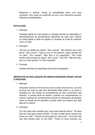  
6 
 
Relacionar o atributo, evento ou possibilidade futura com seus
contextos. Foco sobre as evidências de que o pior realmente ocorrerá.
Cálculo de probabilidades
ROTULAÇÃO
1. Definição
Avaliação global de uma pessoa ou situação através de estereótipos e
desconsiderando as características específicas de cada caso. Colocar
um rótulo global e rígido em alguém ou situação ao invés de avaliá-los
como um todo.
2. Exemplos
“Ele tem um defeito de caráter”; “Sou covarde”; “Me alimento como uma
porca”; “Ele é louco”; “Hoje eu tive um dia péssimo, agora mereço dar
um gole”; “Sou incapaz”; “Meu filho é um preguiçoso”; “Sou muito
homem para precisar de ajuda”; “Ele é burro”; “Sou fria”; “Não tem jeito,
ele é um caso perdido” ou “Ele é esquisito”
3. Correção
Análise semântica do significado dos termos empregados
IMPERATIVO OU DECLARAÇÃO DE OBRIGATORIEDADE (PODER, DEVER
E PRECISAR)
1. Definição
Interpretar eventos em termos de como as coisas deveriam ser, ao invés
de focar em como as elas são. Demandas feitas sobre si, os outros e
situações por não aceitar as conseqüências do não cumprimento das
mesmas. A pessoa tenta se motivar, controlar um comportamento ou
motivar mudança de comportamento através de afirmações absolutistas
como se tivesse de ser açoitada e punida antes que esperar que faça
algo por si mesma.
2. Exemplos
“Eu não podia estar sentada aqui, devia estar fazendo faxina”; “Só deve
ficar em casa quem estiver doente”; “O certo é poder dormir sempre oito
horas por noite”; “Preciso da aprovação de meus pais”; “Uma boa mãe
não deve jamais bater no seu filho”; “Todos os erros precisam ser
 