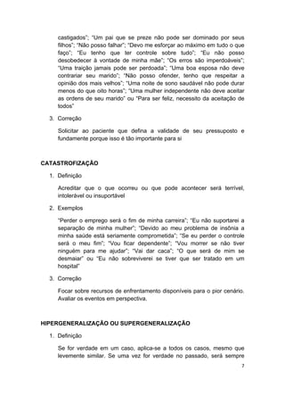  
7 
 
castigados”; “Um pai que se preze não pode ser dominado por seus
filhos”; “Não posso falhar”; “Devo me esforçar ao máximo em tudo o que
faço”; “Eu tenho que ter controle sobre tudo”; “Eu não posso
desobedecer à vontade de minha mãe”; “Os erros são imperdoáveis”;
“Uma traição jamais pode ser perdoada”; “Uma boa esposa não deve
contrariar seu marido”; “Não posso ofender, tenho que respeitar a
opinião dos mais velhos”; “Uma noite de sono saudável não pode durar
menos do que oito horas”; “Uma mulher independente não deve aceitar
as ordens de seu marido” ou “Para ser feliz, necessito da aceitação de
todos”
3. Correção
Solicitar ao paciente que defina a validade de seu pressuposto e
fundamente porque isso é tão importante para si
CATASTROFIZAÇÃO
1. Definição
Acreditar que o que ocorreu ou que pode acontecer será terrível,
intolerável ou insuportável
2. Exemplos
“Perder o emprego será o fim de minha carreira”; “Eu não suportarei a
separação de minha mulher”; “Devido ao meu problema de insônia a
minha saúde está seriamente comprometida”; “Se eu perder o controle
será o meu fim”; “Vou ficar dependente”; “Vou morrer se não tiver
ninguém para me ajudar”; “Vai dar caca”; “O que será de mim se
desmaiar” ou “Eu não sobreviverei se tiver que ser tratado em um
hospital”
3. Correção
Focar sobre recursos de enfrentamento disponíveis para o pior cenário.
Avaliar os eventos em perspectiva.
HIPERGENERALIZAÇÃO OU SUPERGENERALIZAÇÃO
1. Definição
Se for verdade em um caso, aplica-se a todos os casos, mesmo que
levemente similar. Se uma vez for verdade no passado, será sempre
 