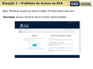 Situação 1 – Problema de Acesso ao AVA
Erro: “Nome de usuário ou senha errados. Por favor tente outra vez.”
Orientação: Acessar Portal do Aluno e Trocar Senha de Rede
 