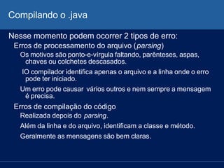 Compilando o .java
Nesse momento podem ocorrer 2 tipos de erro:
Erros de processamento do arquivo (parsing)
Os motivos são ponto-e-vírgula faltando, parênteses, aspas,
chaves ou colchetes descasados.
IO compilador identifica apenas o arquivo e a linha onde o erro
pode ter iniciado.
Um erro pode causar vários outros e nem sempre a mensagem
é precisa.
Erros de compilação do código
Realizada depois do parsing.
Além da linha e do arquivo, identificam a classe e método.
Geralmente as mensagens são bem claras.
 