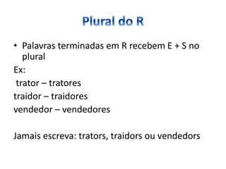 • Palavras terminadas em R recebem E + S no
plural
Ex:
trator – tratores
traidor – traidores
vendedor – vendedores
Jamais escreva: trators, traidors ou vendedors
 