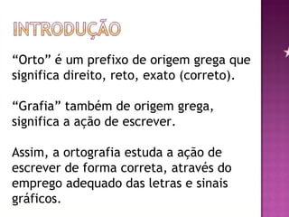 “ Orto” é um prefixo de origem grega que significa direito, reto, exato (correto). “Grafia” também de origem grega, significa a ação de escrever. Assim, a ortografia estuda a ação de escrever de forma correta, através do emprego adequado das letras e sinais gráficos.