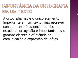 A ortografia não é o único elemento importante em um texto, mas escrever corretamente é essencial por isso o estudo da ortografia é importante, esse garante clareza e eficiência na comunicação e expressão de idéias.