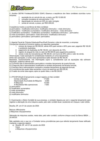 Prof.a Germana Chaves


2. (Auditor SEFIN/ Fortaleza/CE/2003/ ESAF) Observe a seqüência dos fatos contábeis ocorridos numa
empresa:
            1. aquisição de um veículo de uso, a prazo, por R$ 10.000,00
            2. correção monetária do veículo(índice 1,10)
            3. depreciação do veículo em 20% do valor corrigido
            4. venda do veículo, a prazo, por R$ 8.000,00

A seqüência mostra a ocorrência de fatos contábeis
a) permutativo - modificativo diminutivo- modificativo diminutivo – misto diminutivo
b) permutativo - modificativo aumentativo- modificativo diminutivo – misto diminutivo
c) modificativo aumentativo - modificativo aumentativo- modificativo diminutivo – permutativo
d) misto aumentativo- permutativo- misto diminutivo- modificativo diminutivo
e) permutativo- permutativo- permutativo- permutativo


3. (Agente Fiscal de Tributos Estaduais/Piauí/Esaf) Durante o mês de novembro, a empresa
Companhia Industria & Comercio realizou as seguintes operações:
         1. compra de mesas por R$ 300,00, sendo 40% para vender e 60% para usar, pagando R$ 100,00
             e aceitando duplicatas;
         2. pagamento de duplicatas de R$ 100,00, com desconto de 10%;
         3. registro do aluguel do mês no valor de R$ 300,00 para pagamento posterior;
         4. venda á vista de mercadorias por R$ 300,00, com lucro de 20% sobre o valor da venda.
Observações: Cada operação foi contabilizada mediante um único lançamento.
Antes das operações, a conta caixa apresentava saldo devedor de R$ 160,00.
Baseados, exclusivamente, nas informações supra e, considerando que as aquisições não sofreram
tributação, podemos afirmar que:
a) O primeiro fato é administrativo permutativo e recebeu lançamento de quarta fórmula.
b) O segundo fato é administrativo modificativo e recebeu lançamento de terceira formula;
c) O terceiro fato é administrativo composto e recebeu lançamento de segunda formula;
d) A ocorrência dos quatro fatos aumentou o lucro do exercício em R$ 230,00;
e) O saldo da conta caixa agora, após os quatro fatos, é de R$ 230,00


4. (TFC/SFC/Esaf) O lançamento a seguir registra um fato contábil:
      Contas a Receber                      17.000
      Depreciação Acumulada de Máquina       5.000
      A Máquinas                            15.000
      A Resultados Não operacionais          7.000
a) permutativo
b) modificativo aumentativo
c) misto aumentativo
d) misto diminutivo
e) modificativo diminutivo


5. Examinando o Diário Contábil de sua empresa, o contador deparou-se com o seguinte lançamento para
registrar a alienação de uma máquina usada, pelo valor contábil atual, recebendo em cheque o valor obtido.

Brasília, DF, em 01 de outubro de 2004

Bancos c/Movimento
a Máquinas e Equipamentos

Alienação de máquinas usadas, nesta data, pelo valor contábil, conforme cheque xxxs2 do Banco BBSA ....
20.000,00

Não satisfeito com o que viu o Contador tomou providências para que referido lançamento fosse retificado
mediante o seguinte registro:
   a) Brasília, DF, em 01 de outubro de 2004
       Caixa
       a Máquinas e Equipamentos
3
 