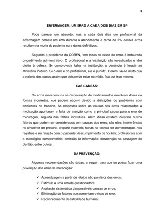 2



                 ENFERMAGEM: UM ERRO A CADA DOIS DIAS EM SP

      Pode parecer um absurdo, mas a cada dois dias um profissional da
enfermagem comete um erro durante o atendimento e cerca de 2% desses erros
resultam na morte do paciente ou e danos definitivos.

      Segundo o presidente do COREN, “em todos os casos de erros é instaurado
procedimento administrativo. O profissional e a instituição são investigados e têm
direito à defesa. Se comprovada falha na instituição, a denúncia é levada ao
Ministério Publico. Se o erro é do profissional, ele é punido”. Porém, vê-se muito que
a maioria dos casos, assim que deixam de estar na mídia, fica por isso mesmo.

                                      DAS CAUSAS:

      Os erros mais comuns na dispensação de medicamentos envolvem doses ou
formas incorretas, que podem ocorrer devido a distrações ou problemas com
ambientes de trabalho. As respostas sobre as causas dos erros relacionados à
medicação apontaram a falta de atenção como a principal causa para o erro de
medicação, seguida das falhas individuas. Além disso existem diversos outros
fatores que podem ser considerados com causas dos erros, são eles: interferências
no ambiente de preparo; preparo incorreto; falhas na técnica de administração, nos
registros e na relação com o paciente; descumprimento de horário; profissionais com
o psicológico comprometido; omissão de informação; desatenção na passagem de
plantão; entre outros.

                                    DA PREVENÇÃO:

      Algumas recomendações são dadas, a seguir, para que se possa fazer uma
prevenção dos erros de medicação:

           Aprendizagem a partir de relatos não punitivos dos erros;
           Estimulo a uma atitude questionadora;
           Avaliação sistemática das possíveis causas de erros;
           Eliminação de fatores que aumentam o risco de erro;
           Reconhecimento da falibilidade humana:
 