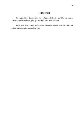 7



                                    CONCLUSÃO

      Há necessidade de melhorias no conhecimento técnico cientifico na área da
enfermagem em pediatria, para que não haja erros na medicação.

      Propostas foram dadas para essas melhorias, novas diretrizes, além de
estudo na área da humanização e ética.
 